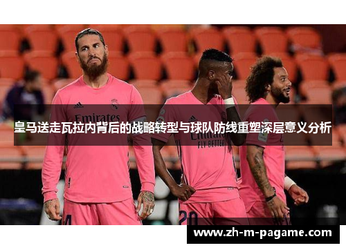 皇马送走瓦拉内背后的战略转型与球队防线重塑深层意义分析 皇马送走瓦拉内背后的战略转型与球队防线重塑深层意义分析