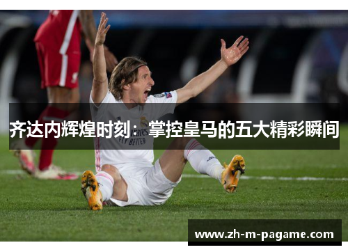 齐达内辉煌时刻：掌控皇马的五大精彩瞬间