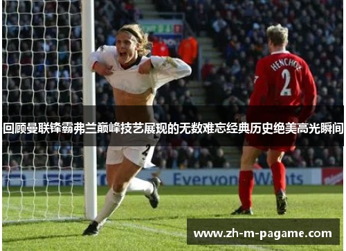 回顾曼联锋霸弗兰巅峰技艺展现的无数难忘经典历史绝美高光瞬间 回顾曼联锋霸弗兰巅峰技艺展现的无数难忘经典历史绝美高光瞬间