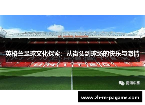 英格兰足球文化探索:从街头到球场的快乐与激情 英格兰足球文化探索:从街头到球场的快乐与激情