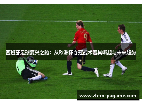 西班牙足球复兴之路:从欧洲杯夺冠战术看其崛起与未来趋势 西班牙足球复兴之路:从欧洲杯夺冠战术看其崛起与未来趋势