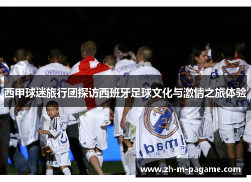 西甲球迷旅行团探访西班牙足球文化与激情之旅体验