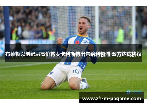 布莱顿以创纪录高价将麦卡利斯特出售给利物浦 双方达成协议 布莱顿以创纪录高价将麦卡利斯特出售给利物浦 双方达成协议