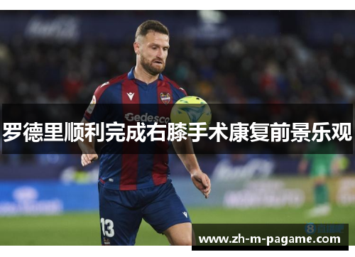 罗德里顺利完成右膝手术康复前景乐观 罗德里顺利完成右膝手术康复前景乐观