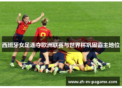 西班牙女足连夺欧洲联赛与世界杯巩固霸主地位